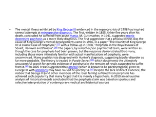 • The mental illness exhibited by King George III evidenced in the regency crisis of 1788 has inspired
several attempts at retrospective diagnosis. The first, written in 1855, thirty-five years after his
death, concluded he suffered from acute mania. M. Guttmacher, in 1941, suggested manic-
depressive psychosis as a more likely diagnosis. The first suggestion that a physical illness was the
cause of King George's mental derangements came in 1966, in a paper "The Insanity of King George
III: A Classic Case of Porphyria",[37] with a follow-up in 1968, "Porphyria in the Royal Houses of
Stuart, Hanover and Prussia".[38] The papers, by a mother/son psychiatrist team, were written as
though the case for porphyria had been proven, but the response demonstrated that many,
including those more intimately familiar with actual manifestations of porphyria, were
unconvinced. Many psychiatrists disagreed with Hunter's diagnosis, suggesting bipolar disorder as
far more probable. The theory is treated in Purple Secret,[39] which documents the ultimately
unsuccessful search for genetic evidence of porphyria in the remains of royals suspected to suffer
from it.[40] In 2005 it was suggested that arsenic (which is known to be porphyrogenic) given to
George III with antimony may have caused his porphyria.[41] Despite the lack of direct evidence, the
notion that George III (and other members of the royal family) suffered from porphyria has
achieved such popularity that many forget that it is merely a hypothesis. In 2010 an exhaustive
analysis of historical records concluded that the porphyria claim was based on spurious and
selective interpretation of contemporary medical and historical sources
 