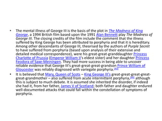 • The mental illness of George III is the basis of the plot in The Madness of King
George, a 1994 British film based upon the 1991 Alan Bennett play The Madness of
George III. The closing credits of the film include the comment that the illness
suffered by King George has been attributed to porphyria and that it is hereditary.
Among other descendants of George III, theorised by the authors of Purple Secret
to have suffered from porphyria (based upon analysis of their extensive and
detailed medical correspondence), were his great-great-granddaughter Princess
Charlotte of Prussia (Emperor William II's eldest sister) and her daughter Princess
Feodora of Saxe-Meiningen. They had more success in being able to uncover
reliable evidence that George III's great-great-great-grandson Prince William of
Gloucester was reliably diagnosed with variegate porphyria.[43]
• It is believed that Mary, Queen of Scots – King George III's great-great-great-great-
great-grandmother – also suffered from acute intermittent porphyria,[44] although
this is subject to much debate. It is assumed she inherited the disorder, if indeed
she had it, from her father, James V of Scotland; both father and daughter endured
well-documented attacks that could fall within the constellation of symptoms of
porphyria.
 