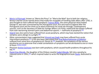 • Maria I of Portugal, known as "Maria the Pious" or "Maria the Mad" due to both her religious
fervour and her acute mental illness that made her incapable of handling state affairs after 1792, is
also thought to have suffered from porphyria. Francis Willis, the same physician that treated
George III, was even summoned by the Portuguese court, but returned to England after the
Portuguese court set him limits as to what treatments he could see through. Contemporary
sources, such as the Secretary of State for Foreign Affairs Luís Pinto, noted that the Queen suffered
from ever-worsening stomach pains and abdominal spasms — hallmarks of porphyria.[45]
• Vlad III was also said to have suffered from acute porphyria, which may have started the notion that
vampires were allergic to sunlight.[46]
• Other commentators have suggested that Vincent van Gogh may have suffered from acute
intermittent porphyria.[47] It has also been speculated that King Nebuchadnezzar of Babylon
suffered from some form of porphyria (cf. Daniel 4).[48] However, the symptoms of the various
porphyrias are so extensive that a wide constellation of symptoms can be attributed to one or more
of them.[citation needed]
• Physician Archie Cochrane was born with porphyria, which caused health problems throughout his
life.[49]
• Paula Frías Allende, the daughter of the Chilean novelist Isabel Allende, fell into a porphyria-
induced coma in 1991,[50] which inspired Isabel to write the biographical book Paula, dedicated to
her.
 