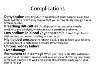 Complications
Dehydration Vomiting due to an attack of acute porphyria can lead
to dehydration, which may require that you receive fluids through a vein
(intravenously).
Breathing difficulties Acute porphyrias can cause muscle
weakness and paralysis, which can cause breathing problems.
Low sodium in blood /hyponatremia: linked to problems
with sodium and water handling in your body.
High blood pressure Porphyrin buildup can damage your kidneys
and may result in high blood pressure (hypertension).
Chronic kidney failure
Liver damage
Permanent skin damage When your skin heals after cutaneous
porphyria, it may have an abnormal appearance and coloring. Scars may
remain on your skin as well, and lasting skin problems may cause your
hair to fall out
 