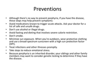 Preventions
• Although there's no way to prevent porphyria, if you have the disease,
these steps may help prevent symptoms:
• Avoid medications known to trigger acute attacks. Ask your doctor for a
list of safe and unsafe drugs.
• Don't use alcohol or illegal drugs.
• Avoid fasting and dieting that involves severe calorie restriction.
• Don't smoke.
• Minimize sun exposure. When you're outdoors, wear protective clothing
and use a broad-spectrum sunscreen with a high sun protection factor
(SPF).
• Treat infections and other illnesses promptly.
• Take steps to reduce emotional stress.
• Because porphyria is an inherited disorder, your siblings and other family
members may want to consider genetic testing to determine if they have
the disease.
 