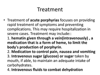 Treatment
• Treatment of acute porphyrias focuses on providing
rapid treatment of symptoms and preventing
complications. This may require hospitalization in
severe cases. Treatment may include::
1. hematin given through a vein(intravenously) , a
medication that is a form of heme, to limit the
body's production of porphyrin.
2. Medication to control pain, nausea and vomiting
3. Intravenous sugar (glucose) or sugar taken by
mouth, if able, to maintain an adequate intake of
carbohydrates.
4. Intravenous fluids to combat dehydration
 