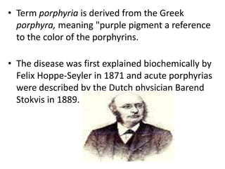 • Term porphyria is derived from the Greek
porphyra, meaning "purple pigment a reference
to the color of the porphyrins.
• The disease was first explained biochemically by
Felix Hoppe-Seyler in 1871 and acute porphyrias
were described by the Dutch physician Barend
Stokvis in 1889.
 