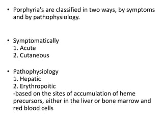 • Porphyria's are classified in two ways, by symptoms
and by pathophysiology.
• Symptomatically
1. Acute
2. Cutaneous
• Pathophysiology
1. Hepatic
2. Erythropoitic
-based on the sites of accumulation of heme
precursors, either in the liver or bone marrow and
red blood cells
 