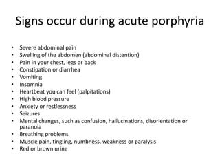 Signs occur during acute porphyria
• Severe abdominal pain
• Swelling of the abdomen (abdominal distention)
• Pain in your chest, legs or back
• Constipation or diarrhea
• Vomiting
• Insomnia
• Heartbeat you can feel (palpitations)
• High blood pressure
• Anxiety or restlessness
• Seizures
• Mental changes, such as confusion, hallucinations, disorientation or
paranoia
• Breathing problems
• Muscle pain, tingling, numbness, weakness or paralysis
• Red or brown urine
 