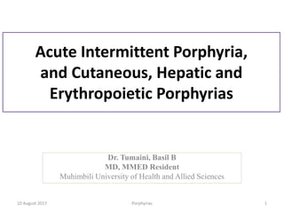 Acute Intermittent Porphyria,
and Cutaneous, Hepatic and
Erythropoietic Porphyrias
Dr. Tumaini, Basil B
MD, MMED Resident
Muhimbili University of Health and Allied Sciences
10 August 2017 Porphyrias 1
 