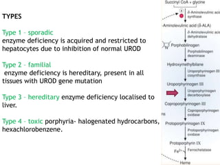 TYPES
Type 1 – sporadic
enzyme deficiency is acquired and restricted to
hepatocytes due to inhibition of normal UROD
Type 2 – familial
enzyme deficiency is hereditary, present in all
tissues with UROD gene mutation
Type 3 – hereditary enzyme deficiency localised to
liver.
Type 4 – toxic porphyria- halogenated hydrocarbons,
hexachlorobenzene.
 