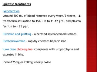 Specific treatments
•Venesection
Around 500 mL of blood removed every week/2 weeks, ↓
transferrin saturation to 15%, Hb to 11–12 g/dL and plasma
ferritin to ˂ 25 μg/L
•Excision and grafting - ulcerated sclerodermoid lesions
•Desferrioxamine – rapidly chelates hepatic iron
•Low dose chloroquine- complexes with uroporphyrin and
excretes in bile.
•Dose-125mg or 250mg weekly twice
 