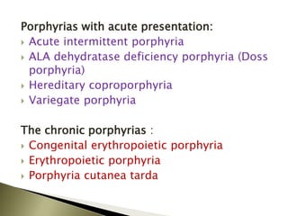 Porphyrias with acute presentation:
 Acute intermittent porphyria
 ALA dehydratase deficiency porphyria (Doss
porphyria)
 Hereditary coproporphyria
 Variegate porphyria
The chronic porphyrias :
 Congenital erythropoietic porphyria
 Erythropoietic porphyria
 Porphyria cutanea tarda
 