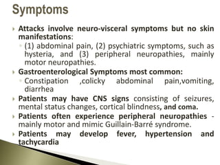  Attacks involve neuro-visceral symptoms but no skin
manifestations:
◦ (1) abdominal pain, (2) psychiatric symptoms, such as
hysteria, and (3) peripheral neuropathies, mainly
motor neuropathies.
 Gastroenterological Symptoms most common:
◦ Constipation ,colicky abdominal pain,vomiting,
diarrhea
 Patients may have CNS signs consisting of seizures,
mental status changes, cortical blindness, and coma.
 Patients often experience peripheral neuropathies -
mainly motor and mimic Guillain-Barré syndrome.
 Patients may develop fever, hypertension and
tachycardia
Symptoms
 