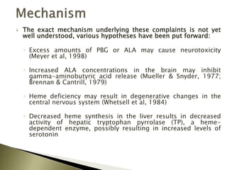  The exact mechanism underlying these complaints is not yet
well understood, various hypotheses have been put forward:
◦ Excess amounts of PBG or ALA may cause neurotoxicity
(Meyer et al, 1998)
◦ Increased ALA concentrations in the brain may inhibit
gamma-aminobutyric acid release (Mueller & Snyder, 1977;
Brennan & Cantrill, 1979)
◦ Heme deficiency may result in degenerative changes in the
central nervous system (Whetsell et al, 1984)
◦ Decreased heme synthesis in the liver results in decreased
activity of hepatic tryptophan pyrrolase (TP), a heme-
dependent enzyme, possibly resulting in increased levels of
serotonin
 