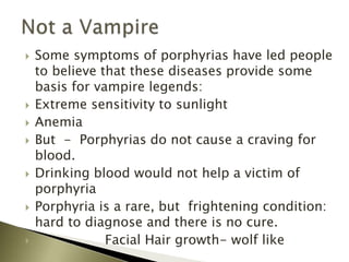  Some symptoms of porphyrias have led people
to believe that these diseases provide some
basis for vampire legends:
 Extreme sensitivity to sunlight
 Anemia
 But - Porphyrias do not cause a craving for
blood.
 Drinking blood would not help a victim of
porphyria
 Porphyria is a rare, but frightening condition:
hard to diagnose and there is no cure.
 Facial Hair growth- wolf like
 