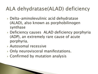  Delta-aminolevulinic acid dehydratase
(ALAD), also known as porphobilinogen
synthase
 Deficiency causes ALAD deficiency porphyria
(ADP), an extremely rare cause of acute
porphyria.
 Autosomal recessive
 Only neurovisceral manifestations.
 Confirmed by mutation analysis
 