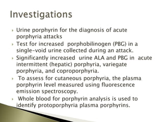  Urine porphyrin for the diagnosis of acute
porphyria attacks
 Test for increased porphobilinogen (PBG) in a
single-void urine collected during an attack.
 Significantly increased urine ALA and PBG in acute
intermittent (hepatic) porphyria, variegate
porphyria, and coproporphyria.
 To assess for cutaneous porphyria, the plasma
porphyrin level measured using fluorescence
emission spectroscopy.
 Whole blood for porphyrin analysis is used to
identify protoporphyria plasma porphyrins.
 