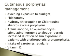  Avoiding exposure to sunlight
 Phlebotomy
 Hydroxy chloroquine or Chloroquine –
absorbs excess porphyrins
 Afamelanotide, an α-melanocyte–
stimulating hormone analogue- permit
increased duration of sun exposure in
patients with erythropoietic protoporphyria.
 Intake of carotenes regularly
 Vitamin D
 