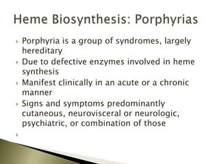  Porphyria is a group of syndromes, largely
hereditary
 Due to defective enzymes involved in heme
synthesis
 Manifest clinically in an acute or a chronic
manner
 Signs and symptoms predominantly
cutaneous, neurovisceral or neurologic,
psychiatric, or combination of those

 