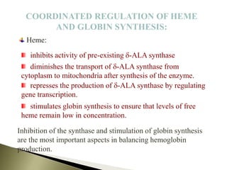 COORDINATED REGULATION OF HEME
AND GLOBIN SYNTHESIS:
Heme:
Inhibition of the synthase and stimulation of globin synthesis
are the most important aspects in balancing hemoglobin
production.
diminishes the transport of d-ALA synthase from
cytoplasm to mitochondria after synthesis of the enzyme.
represses the production of d-ALA synthase by regulating
gene transcription.
inhibits activity of pre-existing d-ALA synthase
stimulates globin synthesis to ensure that levels of free
heme remain low in concentration.
 