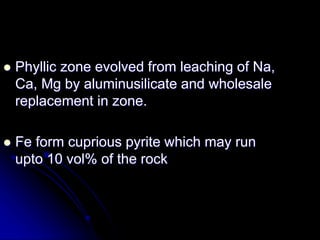  Phyllic zone evolved from leaching of Na,
Ca, Mg by aluminusilicate and wholesale
replacement in zone.
 Fe form cuprious pyrite which may run
upto 10 vol% of the rock
 
