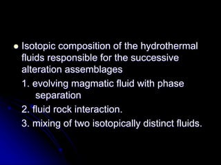  Isotopic composition of the hydrothermal
fluids responsible for the successive
alteration assemblages
1. evolving magmatic fluid with phase
separation
2. fluid rock interaction.
3. mixing of two isotopically distinct fluids.
 