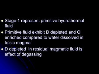  Stage 1 represent primitive hydrothermal
fluid
 Primitive fluid exhibit D depleted and O
enriched compared to water dissolved in
felsic magma
 D depleted in residual magmatic fluid is
effect of degassing
 