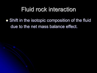 Fluid rock interaction
 Shift in the isotopic composition of the fluid
due to the net mass balance effect.
 