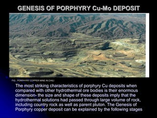 GENESIS OF PORPHYRY Cu-Mo DEPOSIT
The most striking characteristics of porphyry Cu deposits when
compared with other hydrothermal ore bodies is their enormous
dimension- the size and shape of these deposits imply that the
hydrothermal solutions had passed through large volume of rock,
including country rock as well as parent pluton. The Genesis of
Porphyry copper deposit can be explained by the following stages
FIG : PORPHYRY COPPER MINE IN CHILI
 