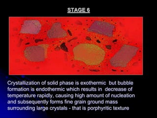 STAGE 6
Crystallization of solid phase is exothermic but bubble
formation is endothermic which results in decrease of
temperature rapidly, causing high amount of nucleation
and subsequently forms fine grain ground mass
surrounding large crystals - that is porphyritic texture
 