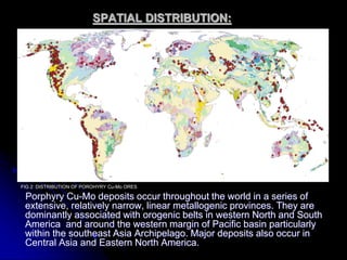 SPATIAL DISTRIBUTION:
Porphyry Cu-Mo deposits occur throughout the world in a series of
extensive, relatively narrow, linear metallogenic provinces. They are
dominantly associated with orogenic belts in western North and South
America and around the western margin of Pacific basin particularly
within the southeast Asia Archipelago. Major deposits also occur in
Central Asia and Eastern North America.
FIG 2: DISTRIBUTION OF POROHYRY Cu-Mo ORES
 