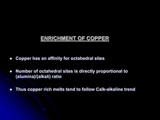 ENRICHMENT OF COPPER
 Copper has an affinity for octahedral sites
 Number of octahedral sites is directly proportional to
(alumina)/(alkali) ratio
 Thus copper rich melts tend to follow Calk-alkaline trend
 