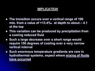 IMPLICATION
 The transition occurs over a vertical range of 100
mts. from a value of +13.4%o at depth to about – 4.1
at the top
 This variation can be produced by precipitation from
a cooling reduced fluid
 Such a large decrease over a short range would
require 150 degrees of cooling over a very narrow
vertical interval
 Such enormous temperature gradients are rare in
hydrothermal systems, expect where mixing of fluids
have occurred
 