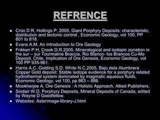 REFRENCE
 Croo D R, Hollings P, 2005, Giant Porphyry Deposits: characteristic,
distribution and tectonic control , Economic Geology, vol 100, PP
801 to 818.
 Evans A.M, An Introduction to Ore Geology
 Frikken P.H, Crook D.R,2005, Mineralogical and isotopic zonation in
the sur – sur Tourmaline Braccia, Rio Blanco- Ios Brancos Cu-Mo
Deposit, Chile, Implication of Ore Genesis, Economic Geology, vol
100 PP 935-961.
 Harris A.C, Golding S.D, White N.C,2005, Bajo dela Alumbrera
Copper Gold deposit: Stable isotope evidence for a porphyry related
hydrothermal system dominated by magmatic aqueous fluids,
Economic Geology, vol 100, pp 863 – 886.
 Mookherjee A, Ore Genesis : A Holistic Approach, Allied Publishers.
 Sindair W.D, Porphyry Deposits, Mineral Deposits of Canada, edited
by Wayne D Goodfellow.
 Websites: Asterimage-library-J.html
 