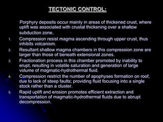 TECTONIC CONTROL:
Porphyry deposits occur mainly in areas of thickened crust, where
uplift was associated with crustal thickening over a shallow
subduction zone.
1. Compression resist magma ascending through upper crust, thus
inhibits volcanism.
2. Resultant shallow magma chambers in this compression zone are
larger than those of beneath extensional zones.
3. Fractionation process in this chamber promoted by inability to
erupt, resulting in volatile saturation and generation of large
volume of magmatic-hydrothermal fluid.
4. Compression restrict the number of apophyses formation on roof,
due to lack of steep faults; providing fluid focusing into a single
stock rather than a cluster.
5. Rapid uplift and erosion promotes efficient extraction and
transportation of magmatic-hydrothermal fluids due to abrupt
decompression.
 