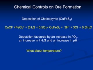 Chemical Controls on Ore Formation
CuClo +FeCl2
o + 2H2S + 0.5O2= CuFeS2 + 3H+ + 3Cl- + 0.5H2O
Deposition of Chalcopyrite (CuFeS2)
Deposition favoured by an increase in f O2,
an increase in f H2S and an increase in pH
What about temperature?
 