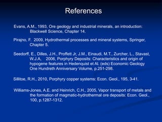 References
Seedorff, E., Dilles, J.H., Proffett Jr, J.M., Einaudi, M.T., Zurcher, L., Stavast,
W.J.A, 2006, Porphyry Deposits: Characteristics and origin of
hypogene features in Hedenquist et Al. (eds) Economic Geology
One Hundreth Anniversary Volume, p.251-298.
Williams-Jones, A.E. and Heinrich, C.H., 2005, Vapor transport of metals and
the formation of magmatic-hydrothermal ore deposits: Econ. Geol.,
100, p.1287-1312.
Evans, A.M., 1993, Ore geology and industrial minerals, an introduction:
Blackwell Science, Chapter 14.
Pirajno, F. 2009, Hydrothermal processes and mineral systems, Springer,
Chapter 5.
Sillitoe, R.H., 2010, Porphyry copper systems: Econ. Geol., 195, 3-41.
 