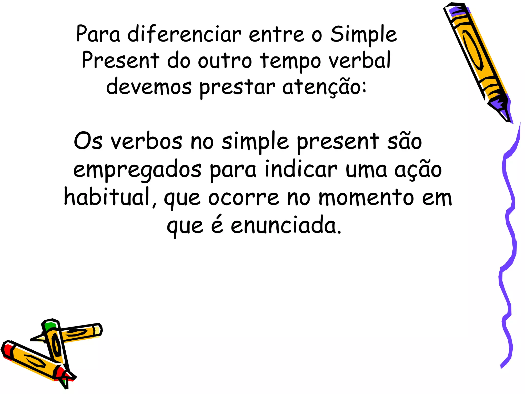 Para diferenciar entre o Simple Present do outro tempo verbal devemos prestar atenção: Os verbos no simple present são empregados para indicar uma ação habitual, que ocorre no momento em que é enunciada.  