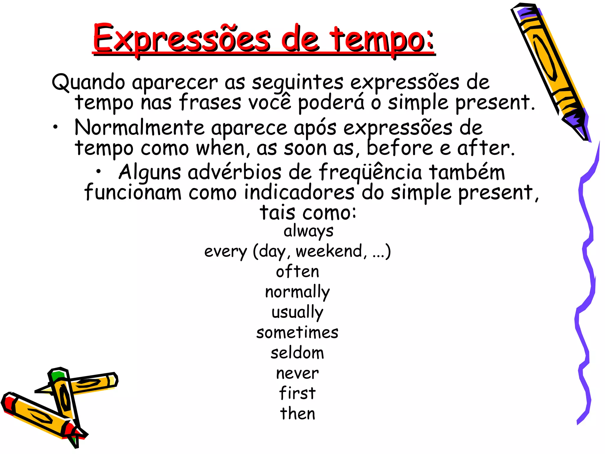 Expressões de tempo: Quando aparecer as seguintes expressões de tempo nas frases você poderá o simple present. Normalmente aparece após expressões de tempo como when, as soon as, before e after.  Alguns advérbios de freqüência também funcionam como indicadores do simple present, tais como:  always  every (day, weekend, ...)  often  normally  usually  sometimes  seldom  never  first  then  