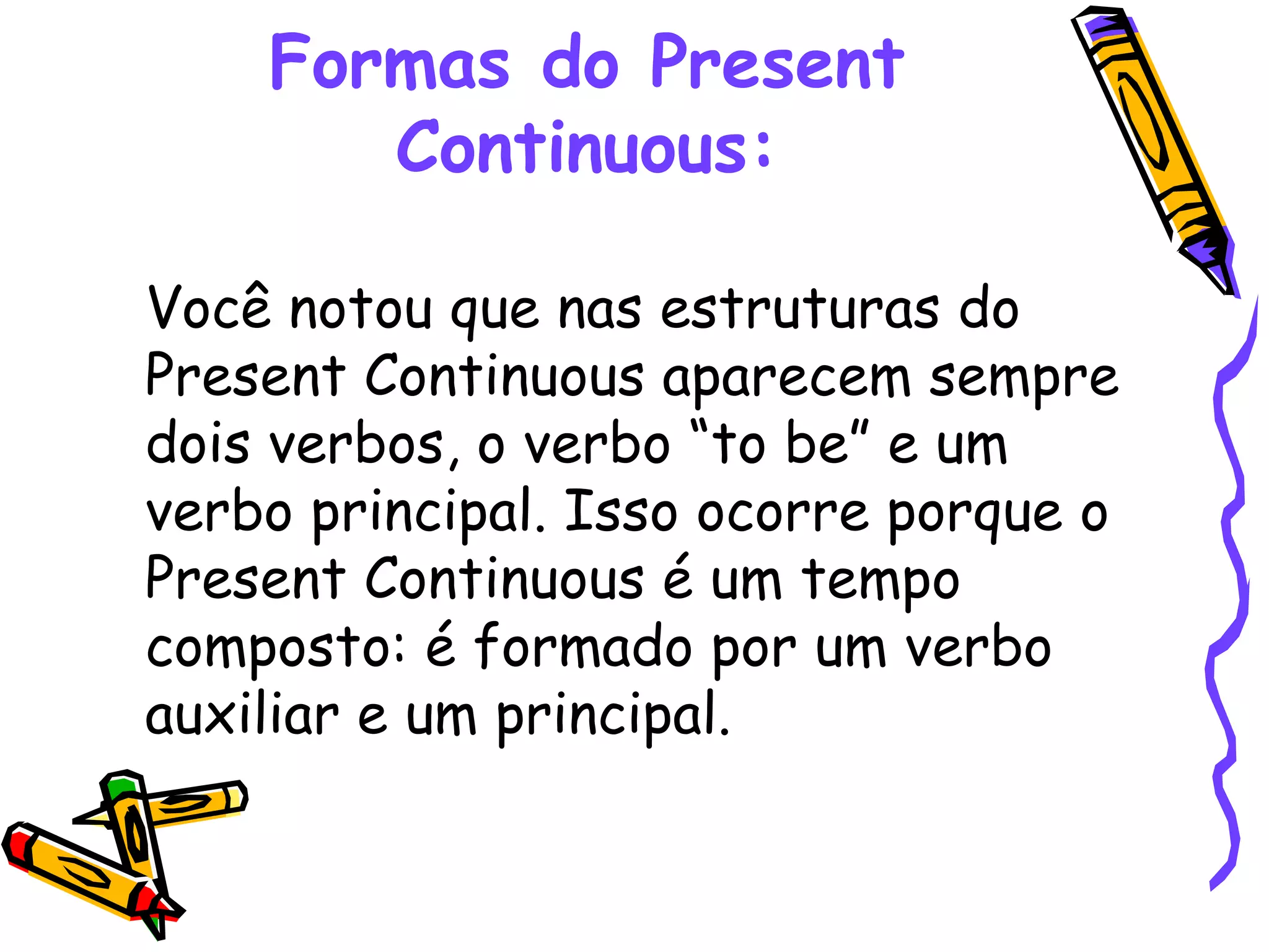 Formas do Present Continuous: Você notou que nas estruturas do Present Continuous aparecem sempre dois verbos, o verbo “to be” e um verbo principal. Isso ocorre porque o Present Continuous é um tempo composto: é formado por um verbo auxiliar e um principal.  