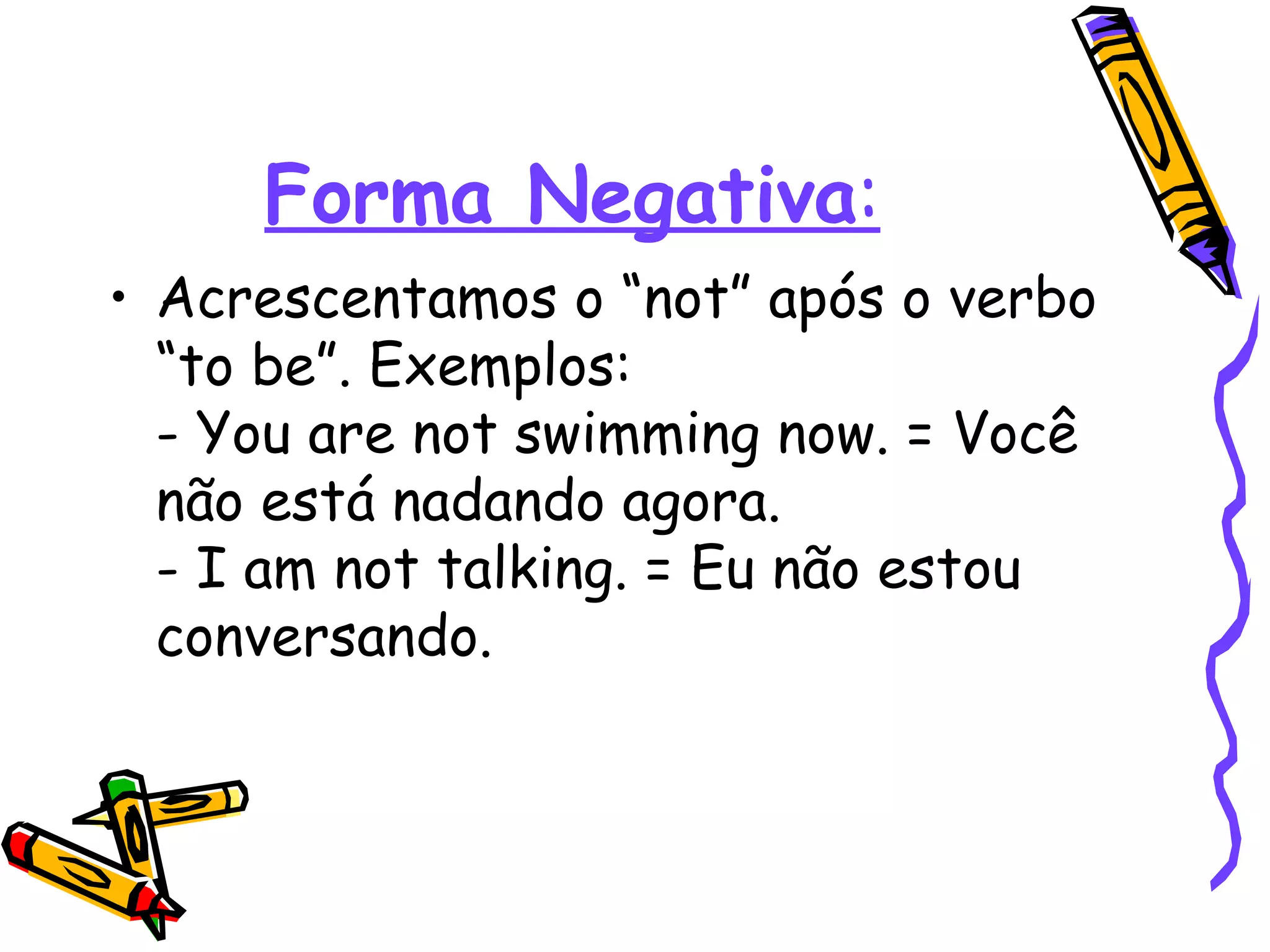 Forma Negativa : Acrescentamos o “not” após o verbo “to be”. Exemplos:  - You are not swimming now. = Você não está nadando agora.  - I am not talking. = Eu não estou conversando.  