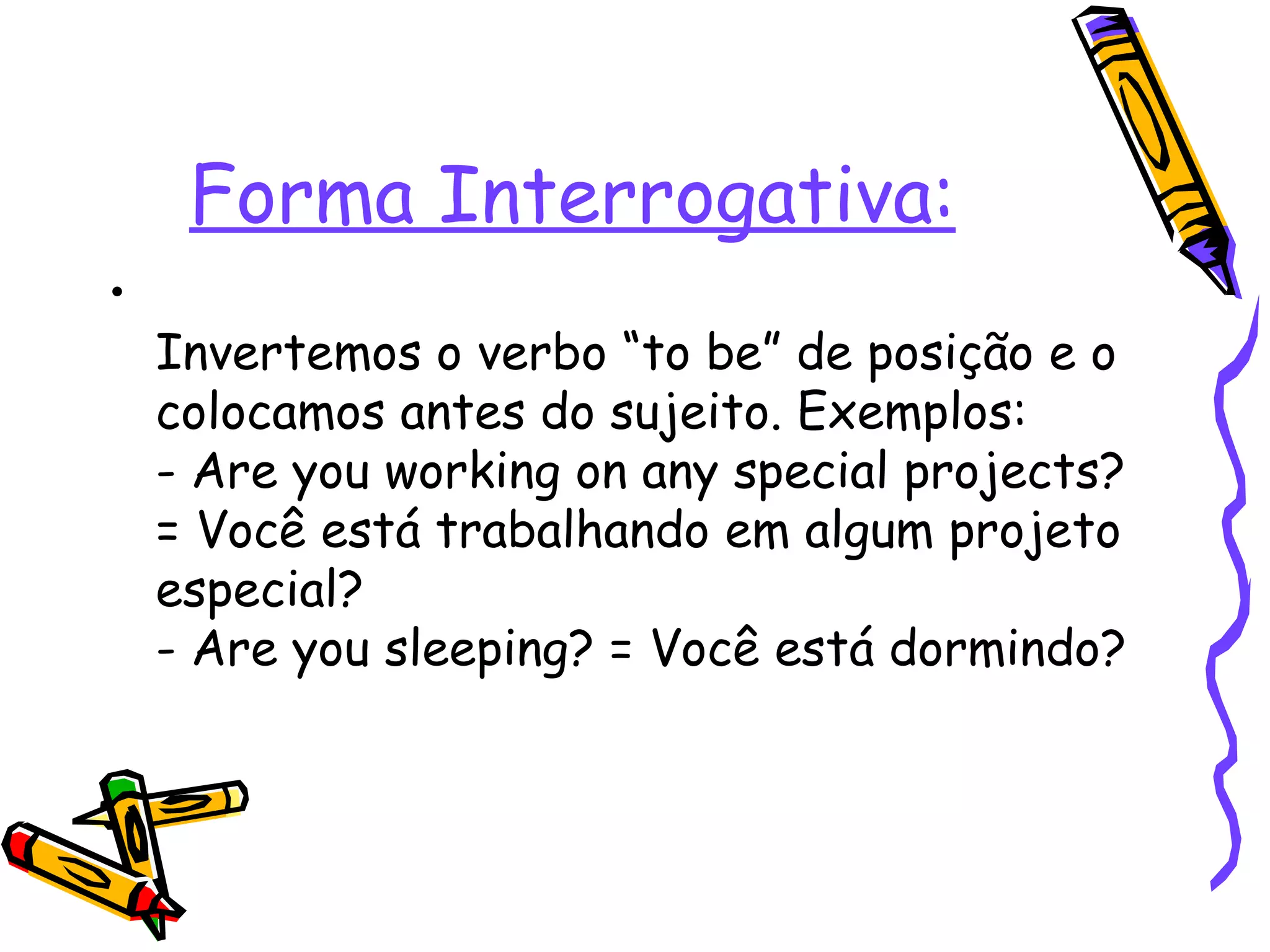 Forma Interrogativa: Invertemos o verbo “to be” de posição e o colocamos antes do sujeito. Exemplos:  - Are you working on any special projects? = Você está trabalhando em algum projeto especial?  - Are you sleeping? = Você está dormindo?  