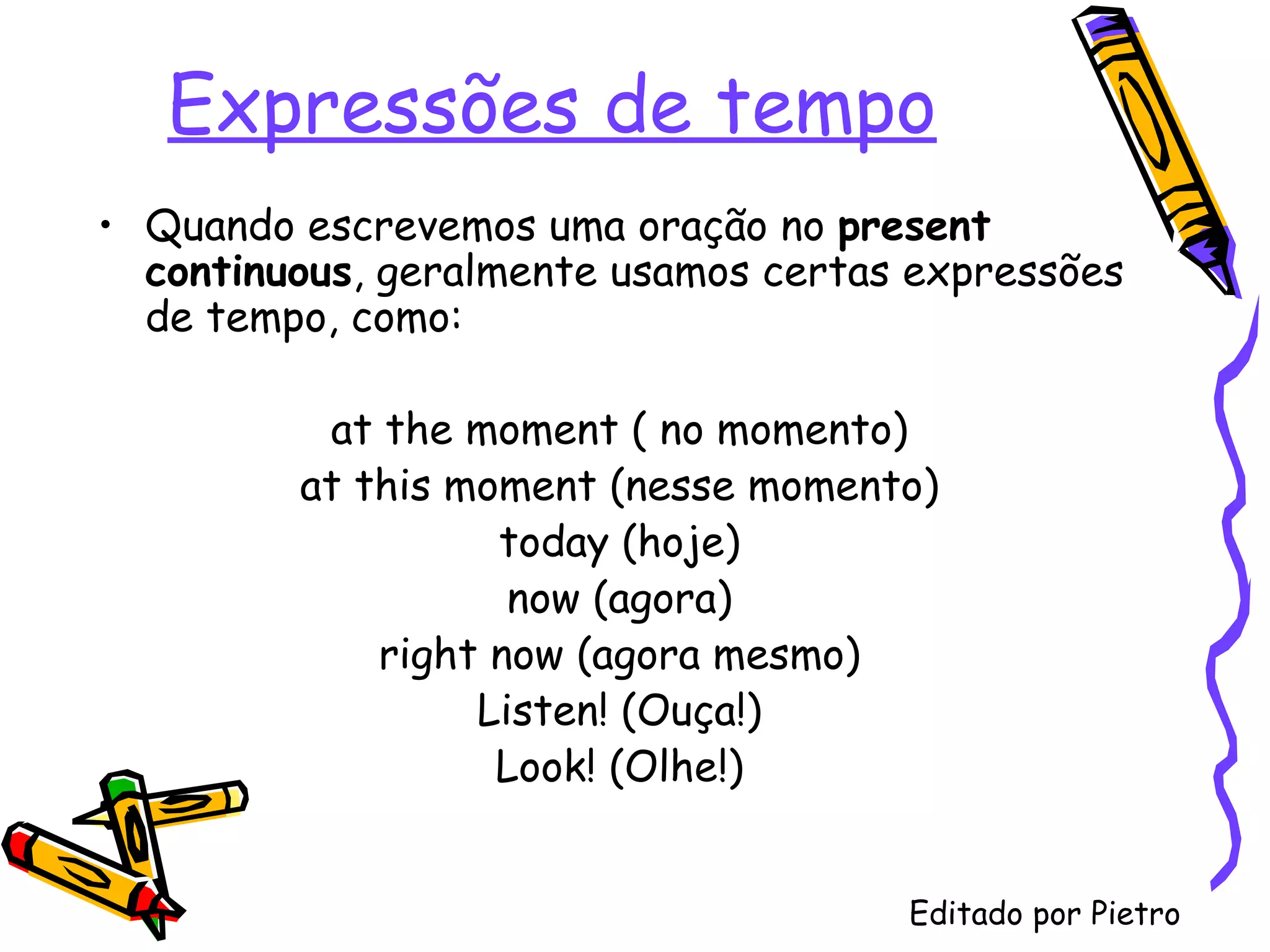 Expressões de tempo Quando escrevemos uma oração no  present   continuous , geralmente usamos certas expressões de tempo, como: at the moment ( no momento) at this moment (nesse momento) today (hoje) now (agora) right now (agora mesmo) Listen! (Ouça!) Look! (Olhe!) Editado por Pietro 