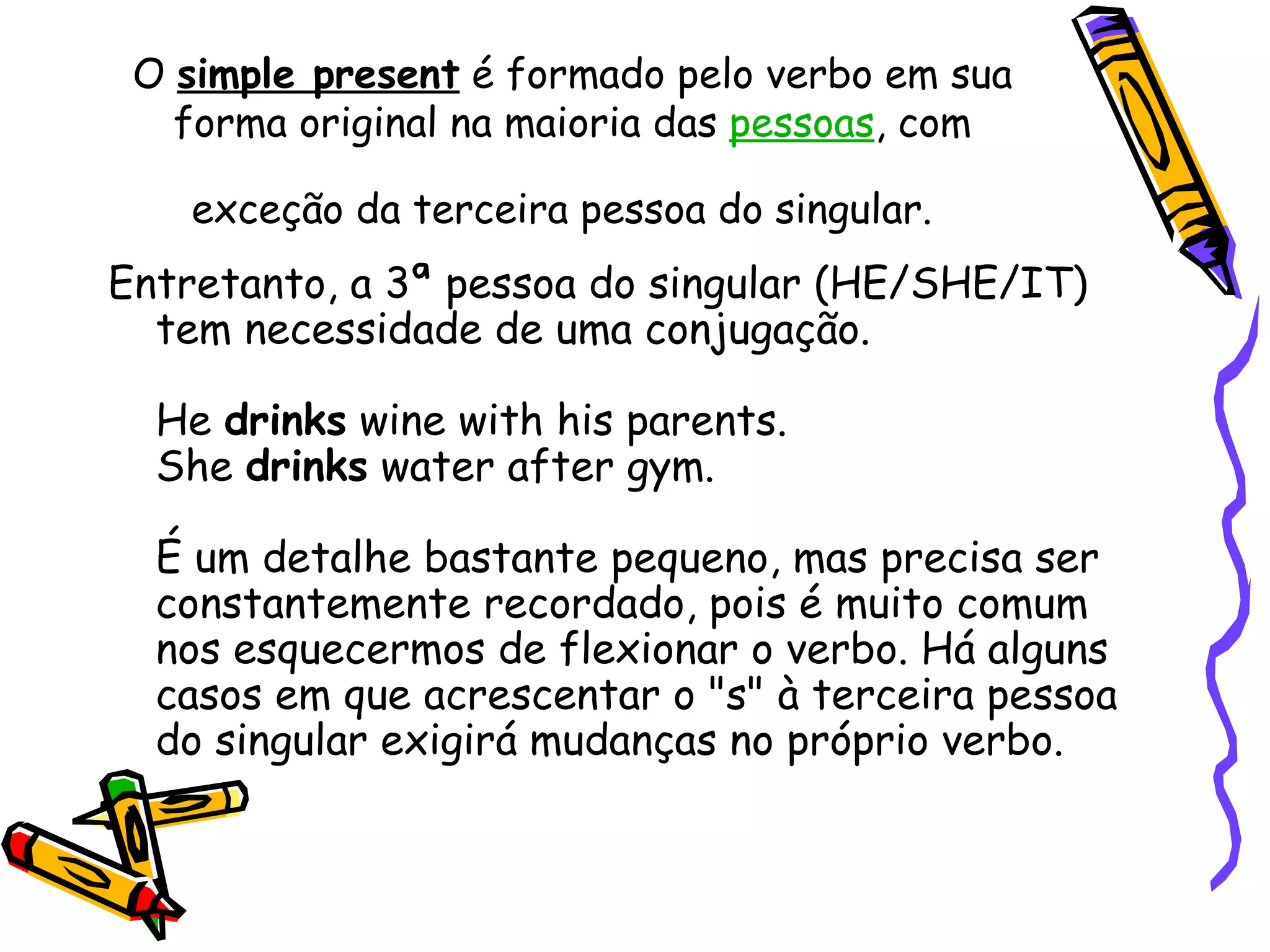 O  simple present  é formado pelo verbo em sua forma original na maioria das  pessoas , com exceção da terceira pessoa do singular.   Entretanto, a 3ª pessoa do singular (HE/SHE/IT) tem necessidade de uma conjugação.  He  drinks  wine with his parents.  She  drinks  water after gym.  É um detalhe bastante pequeno, mas precisa ser constantemente recordado, pois é muito comum nos esquecermos de flexionar o verbo. Há alguns casos em que acrescentar o "s" à terceira pessoa do singular exigirá mudanças no próprio verbo.  