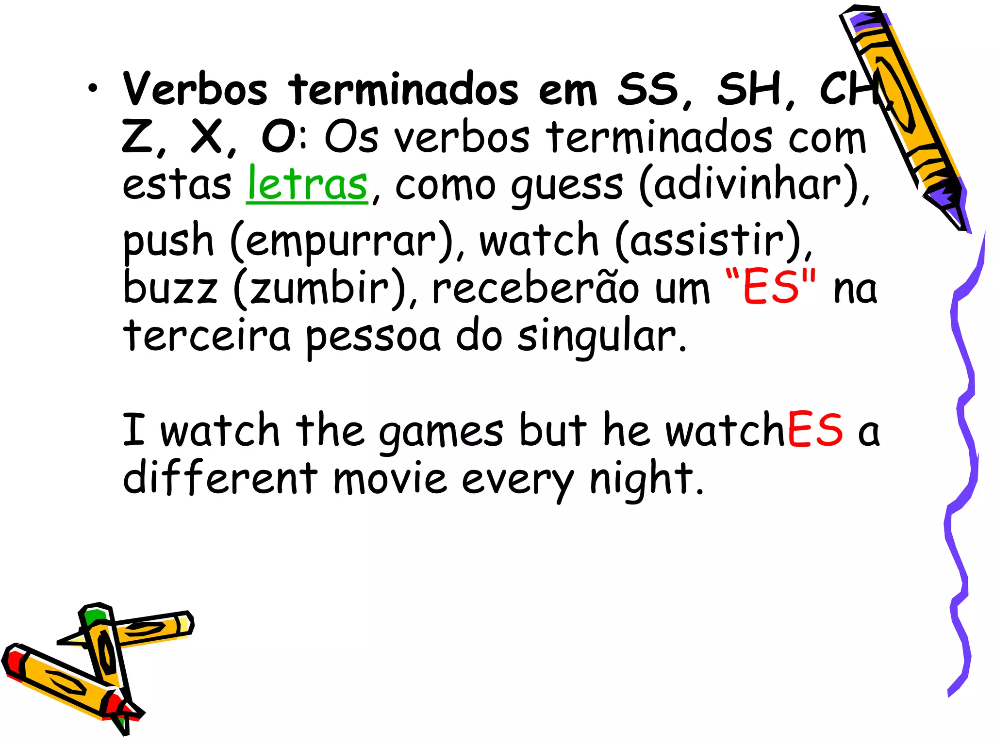 Verbos terminados em SS, SH, CH, Z, X, O : Os verbos terminados com estas  letras , como guess (adivinhar), push (empurrar), watch (assistir), buzz (zumbir), receberão um  “ES"  na terceira pessoa do singular.  I watch the games but he watch ES  a different movie every night.  
