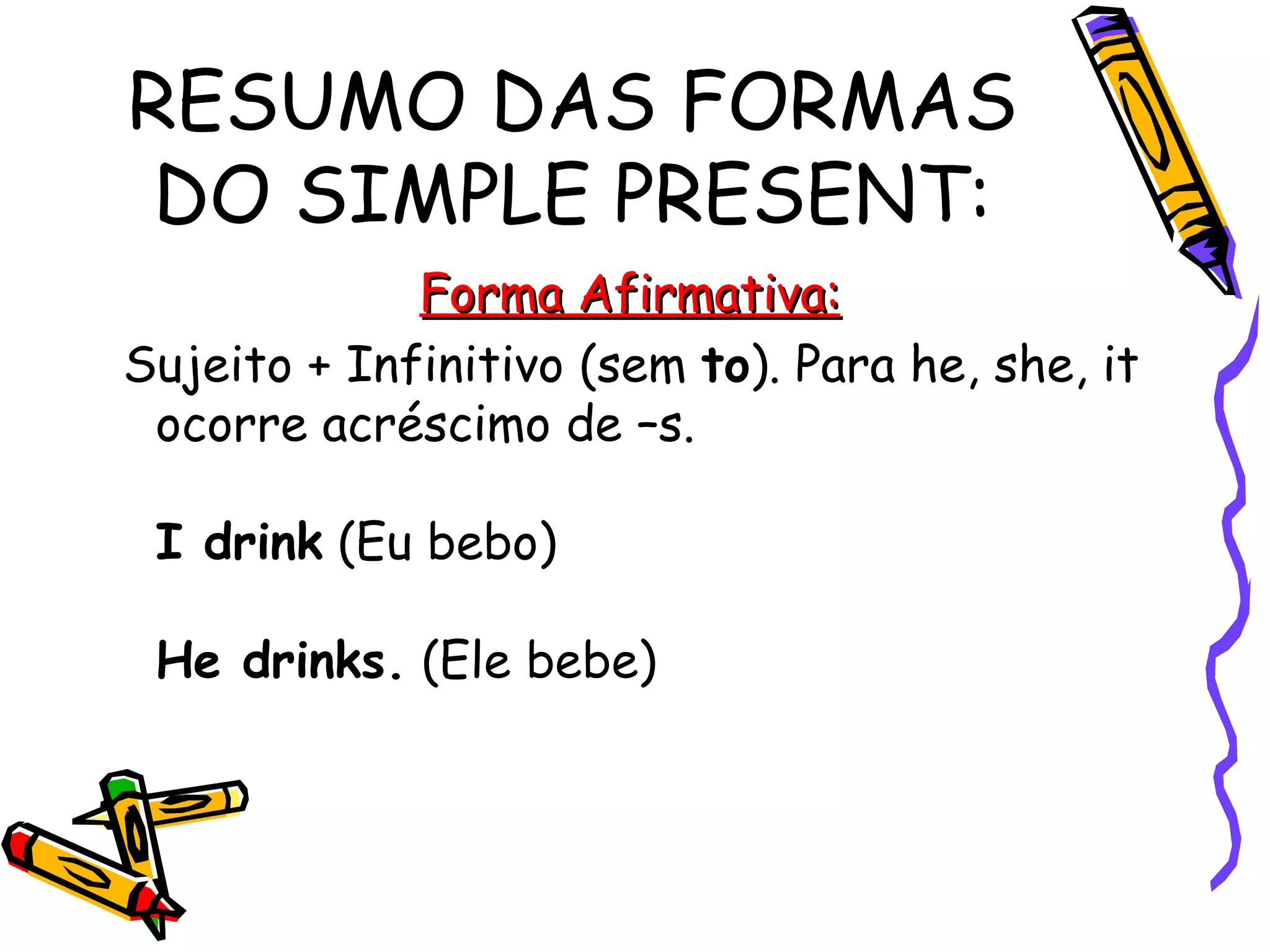 RESUMO DAS FORMAS DO SIMPLE PRESENT: Forma Afirmativa: Sujeito + Infinitivo (sem  to ). Para he, she, it ocorre acréscimo de –s.  I drink  (Eu bebo)  He drinks.  (Ele bebe)  
