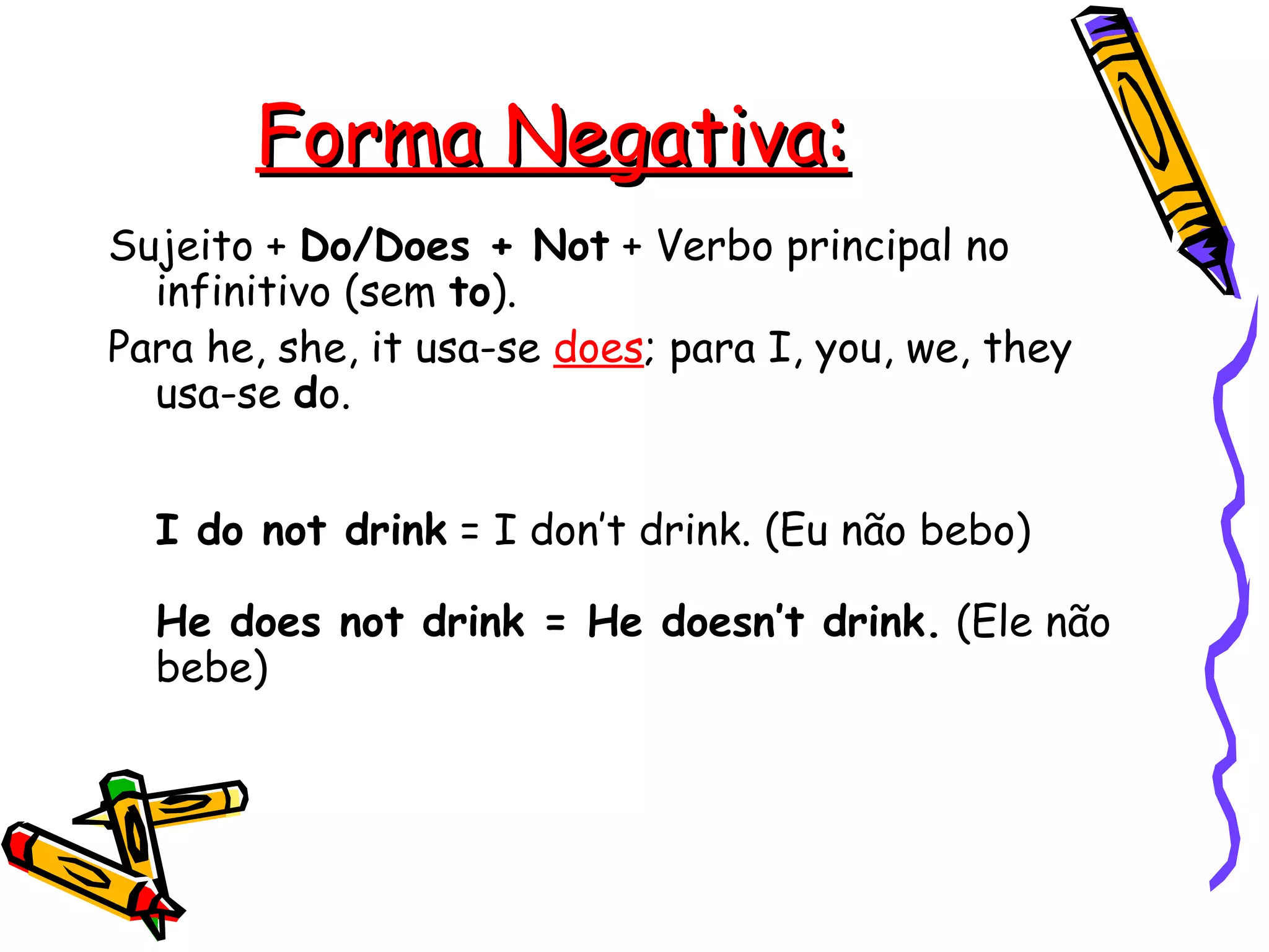 Forma Negativa: Sujeito +  Do/Does + Not  + Verbo principal no infinitivo (sem  to ).  Para he, she, it usa-se  does ; para I, you, we, they usa-se  d o.    I do not drink  = I don’t drink. (Eu não bebo)  He does not drink = He doesn’t drink.  (Ele não bebe)   