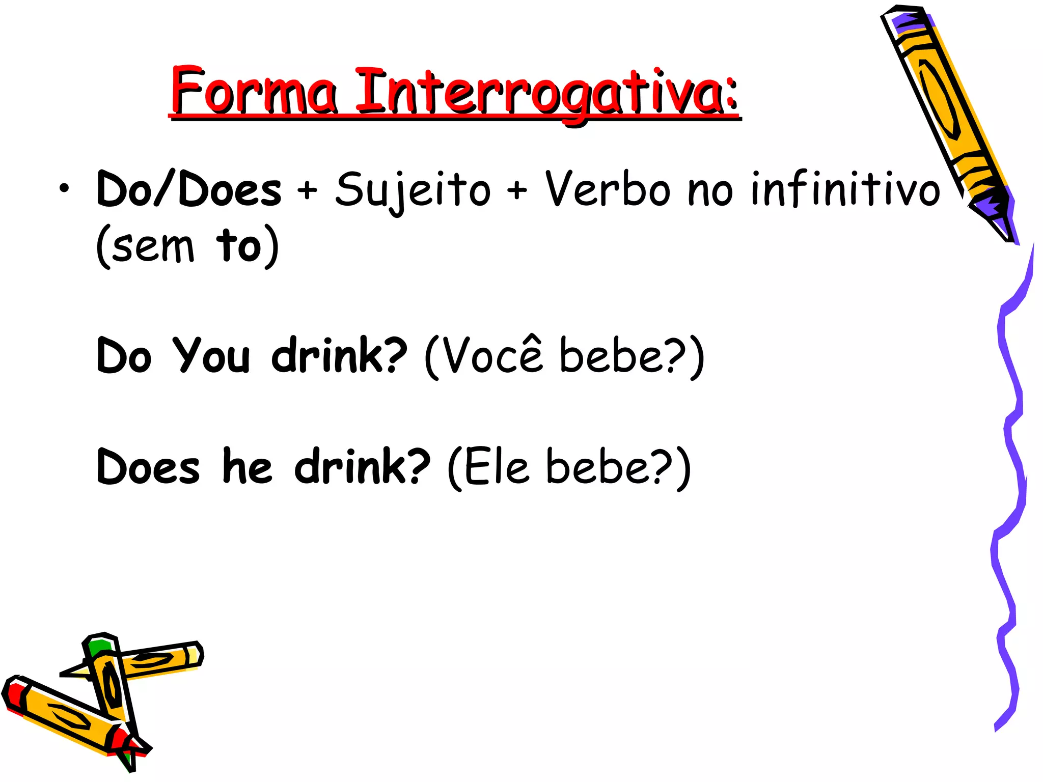 Forma Interrogativa: Do/Does  + Sujeito + Verbo no infinitivo (sem  to )  Do You drink?  (Você bebe?)  Does he drink?  (Ele bebe?)  