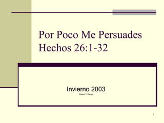 1
Por Poco Me Persuades
Hechos 26:1-32
Invierno 2003
Edward T. Rangel
 