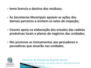 Iema licencia o destino dos resíduos;
As Secretarias Municipais apoiam as ações dos
demais parceiros e emitem os selos de inspeção;
Ceunes apoia na elaboração dos estudos das cadeias
produtivas locais e planos de negócios das unidades;
Ifes promove os treinamentos aos pescadores e
pescadoras que atuarão nas unidades.
Governo do Estado do Espírito Santo
Secretaria de Estado da Agricultura, Abastecimento,
Aquicultura e Pesca
 