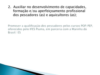 2. Auxiliar no desenvolvimento de capacidades,
formação e/ou aperfeiçoamento profissional
dos pescadores (as) e aquicultores (as);
 