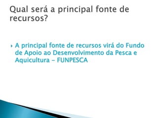  A principal fonte de recursos virá do Fundo
de Apoio ao Desenvolvimento da Pesca e
Aquicultura - FUNPESCA
 