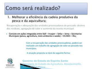 Consiste em ações integradas entre Idaf – Incaper – Sefaz – Iema – Secretarias
Municipais (pesca, agricultura, meio ambiente e saúde) – CEUNES – Ifes;
Governo do Estado do Espírito Santo
Secretaria de Estado da Agricultura, Abastecimento,
Aquicultura e Pesca
Com a recuperação das unidades processadoras, poderá ser
realizado um trabalho de agregação de valor ao pescado nos
municípios.
A atuação proposta se dará da seguinte forma:
1. Melhorar a eficiência da cadeia produtiva da
pesca e da aquicultura;
 